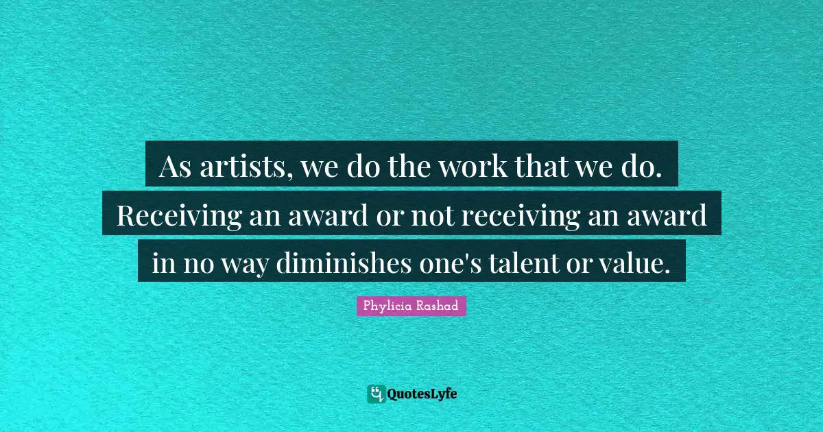 As artists, we do the work that we do. Receiving an award or not receiving an award in no way diminishes one's talent or value.