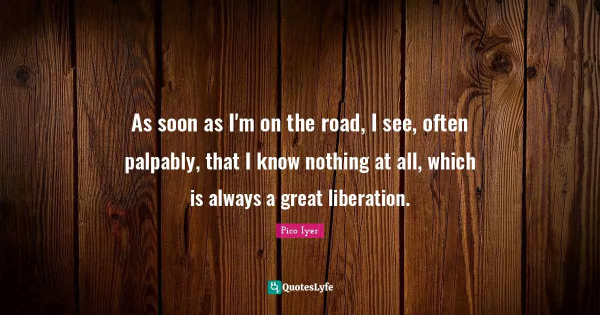 As soon as I'm on the road, I see, often palpably, that I know nothing at all, which is always a great liberation.