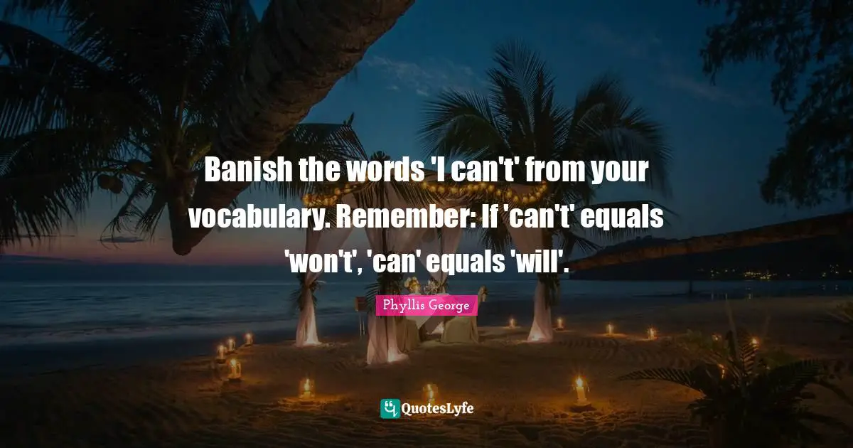 Banish the words 'I can't' from your vocabulary. Remember: If 'can't' equals 'won't', 'can' equals 'will'.