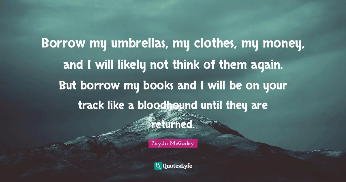Borrow my umbrellas, my clothes, my money, and I will likely not think of them again. But borrow my books and I will be on your track like a bloodhound until they are returned.