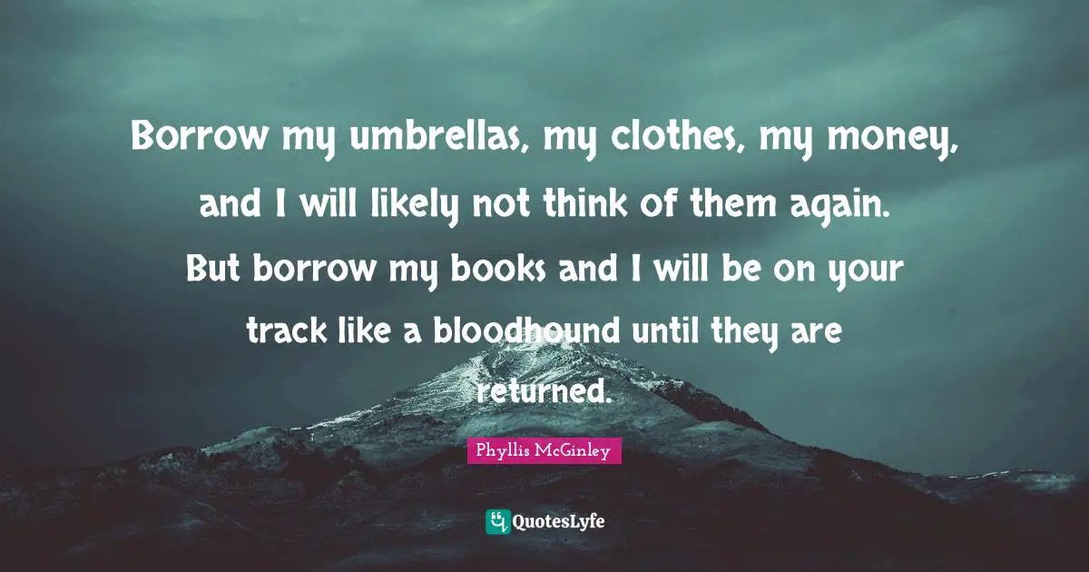 Phyllis McGinley Quotes: Borrow my umbrellas, my clothes, my money, and I will likely not think of them again. But borrow my books and I will be on your track like a bloodhound until they are returned.