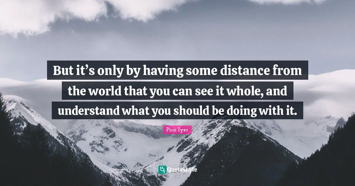But it’s only by having some distance from the world that you can see it whole, and understand what you should be doing with it.