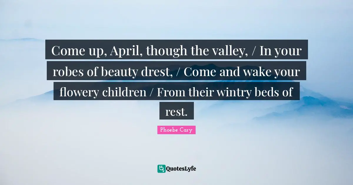 Come up, April, though the valley, / In your robes of beauty drest, / Come and wake your flowery children / From their wintry beds of rest.