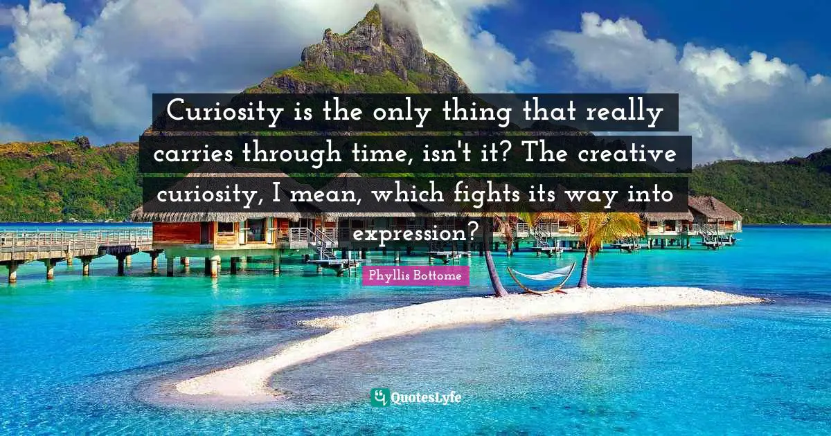 Curiosity is the only thing that really carries through time, isn't it? The creative curiosity, I mean, which fights its way into expression?