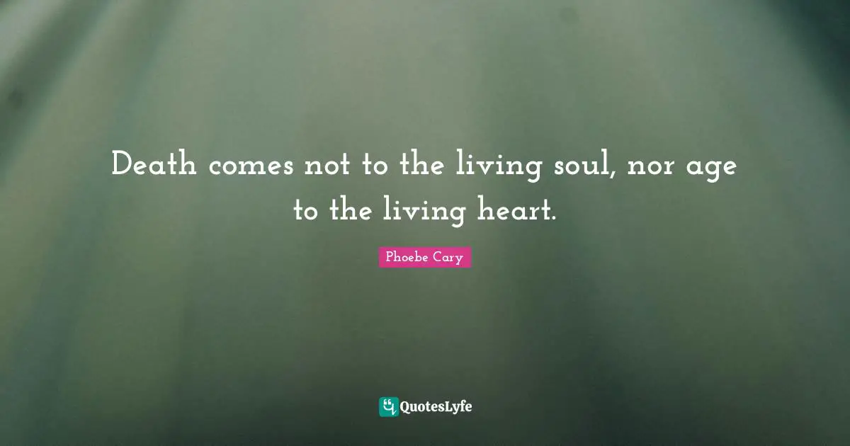 Death comes not to the living soul, nor age to the living heart.