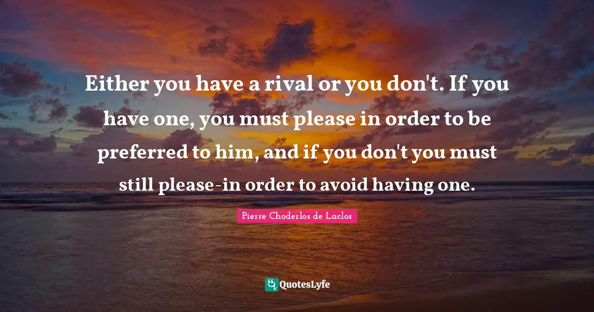 Either you have a rival or you don't. If you have one, you must please in order to be preferred to him, and if you don't you must still please-in order to avoid having one.