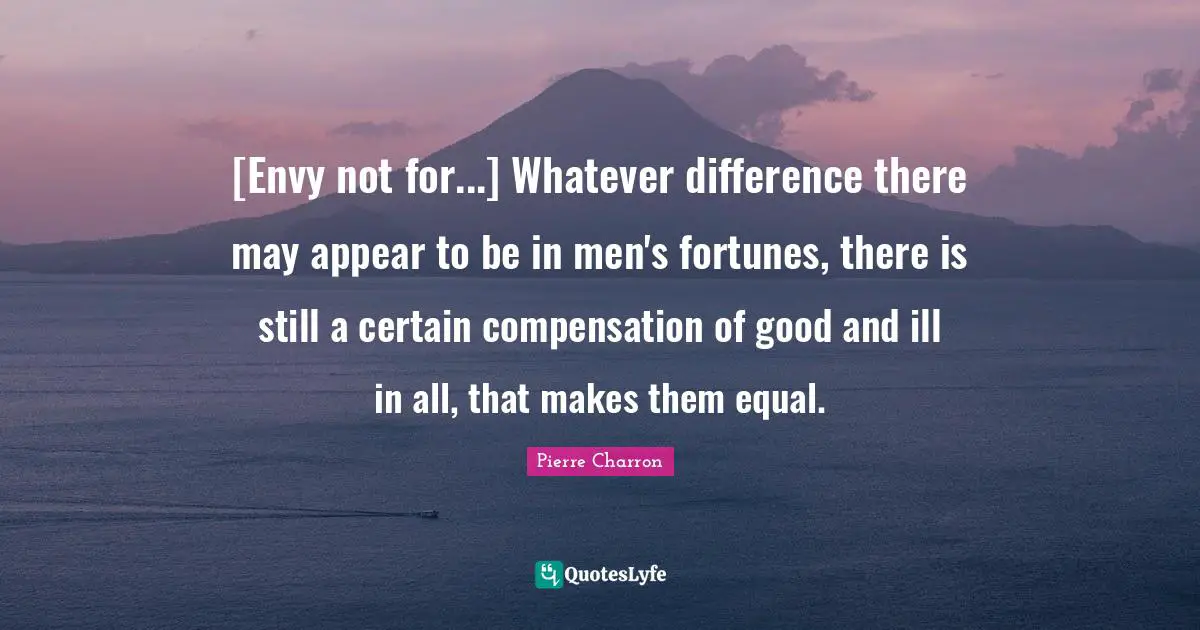 [Envy not for...] Whatever difference there may appear to be in men's fortunes, there is still a certain compensation of good and ill in all, that makes them equal.