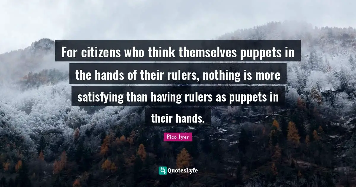 For citizens who think themselves puppets in the hands of their rulers, nothing is more satisfying than having rulers as puppets in their hands.