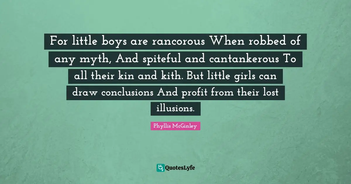 Phyllis McGinley Quotes: "For little boys are rancorous When robbed of any myth, And spiteful and cantankerous To all their kin and kith. But little girls can draw conclusions And profit from their lost illusions."