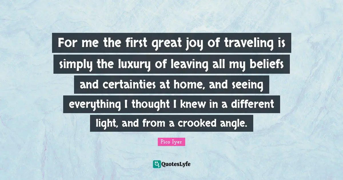 For me the first great joy of traveling is simply the luxury of leaving all my beliefs and certainties at home, and seeing everything I thought I knew in a different light, and from a crooked angle.