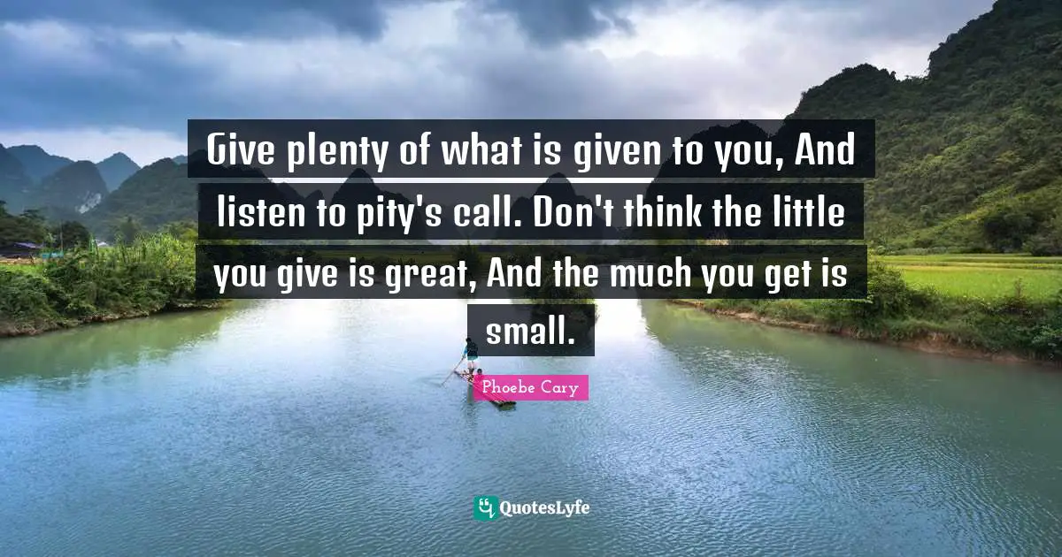 Give plenty of what is given to you, And listen to pity's call. Don't think the little you give is great, And the much you get is small.