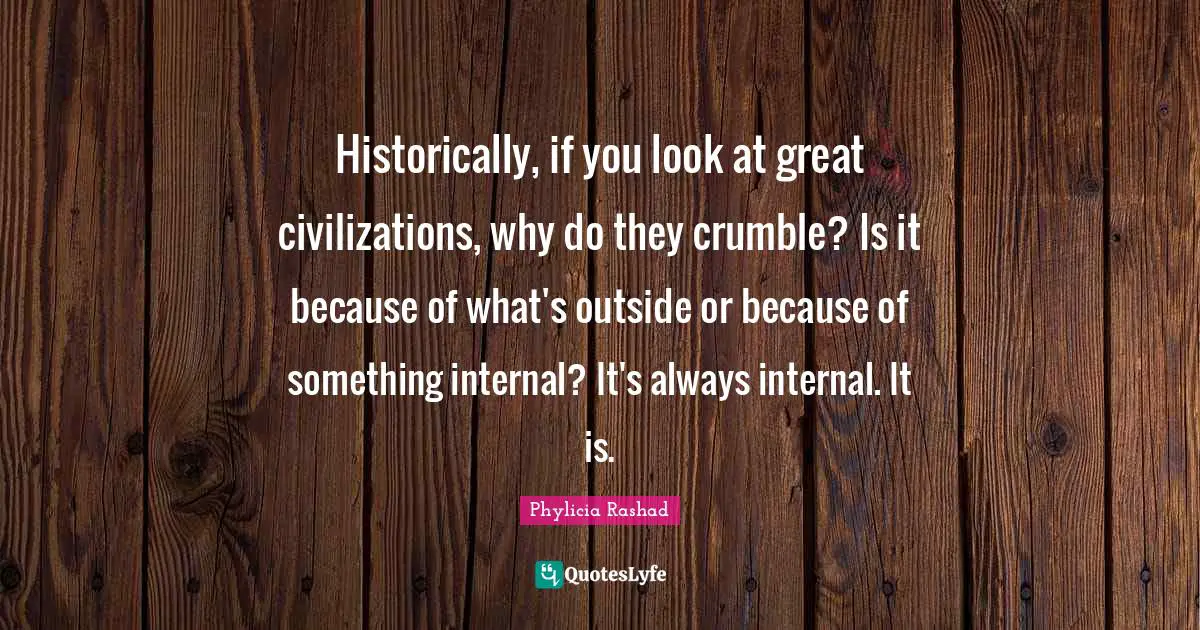 Historically, if you look at great civilizations, why do they crumble? Is it because of what's outside or because of something internal? It's always internal. It is.
