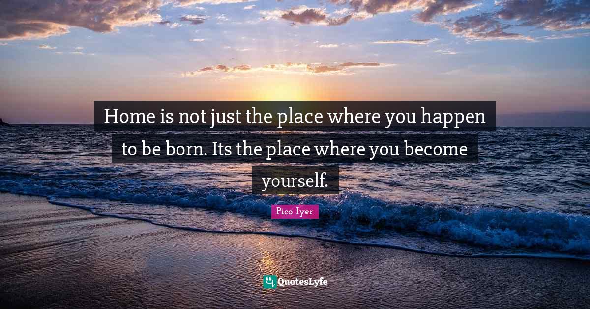 Home is not just the place where you happen to be born. Its the place Quote by Pico Iyer