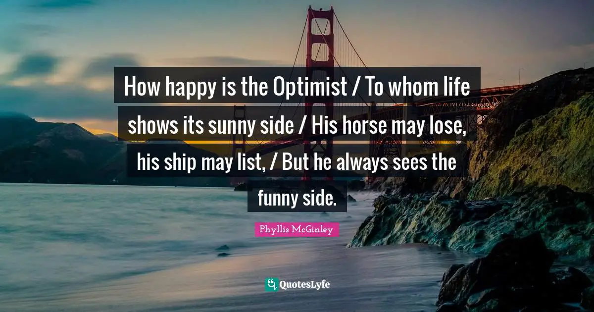 Phyllis McGinley Quotes: How happy is the Optimist / To whom life shows its sunny side / His horse may lose, his ship may list, / But he always sees the funny side.