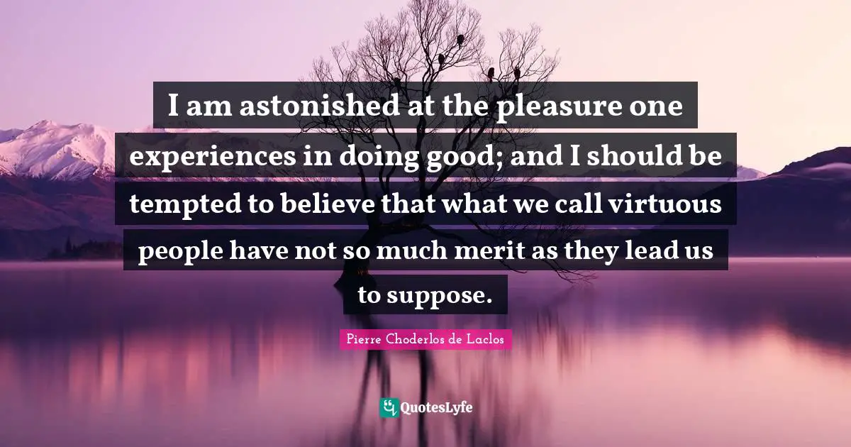 I am astonished at the pleasure one experiences in doing good; and I should be tempted to believe that what we call virtuous people have not so much merit as they lead us to suppose.