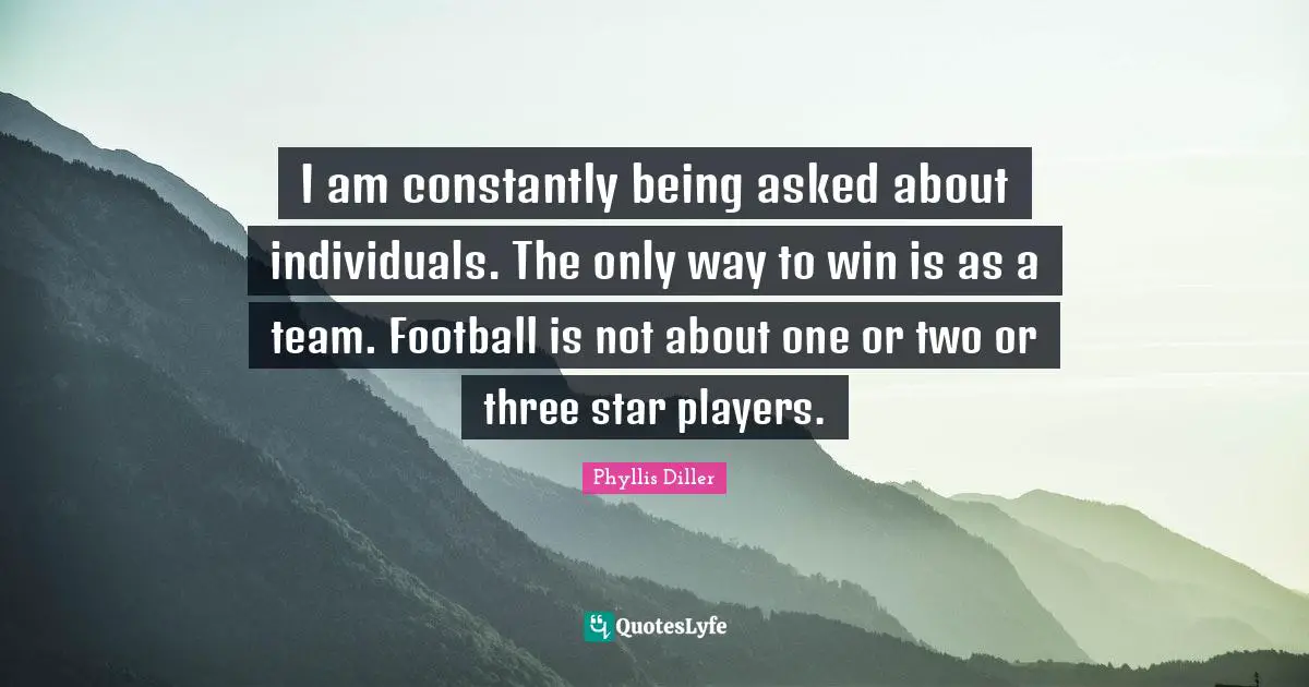 I am constantly being asked about individuals. The only way to win is as a team. Football is not about one or two or three star players.