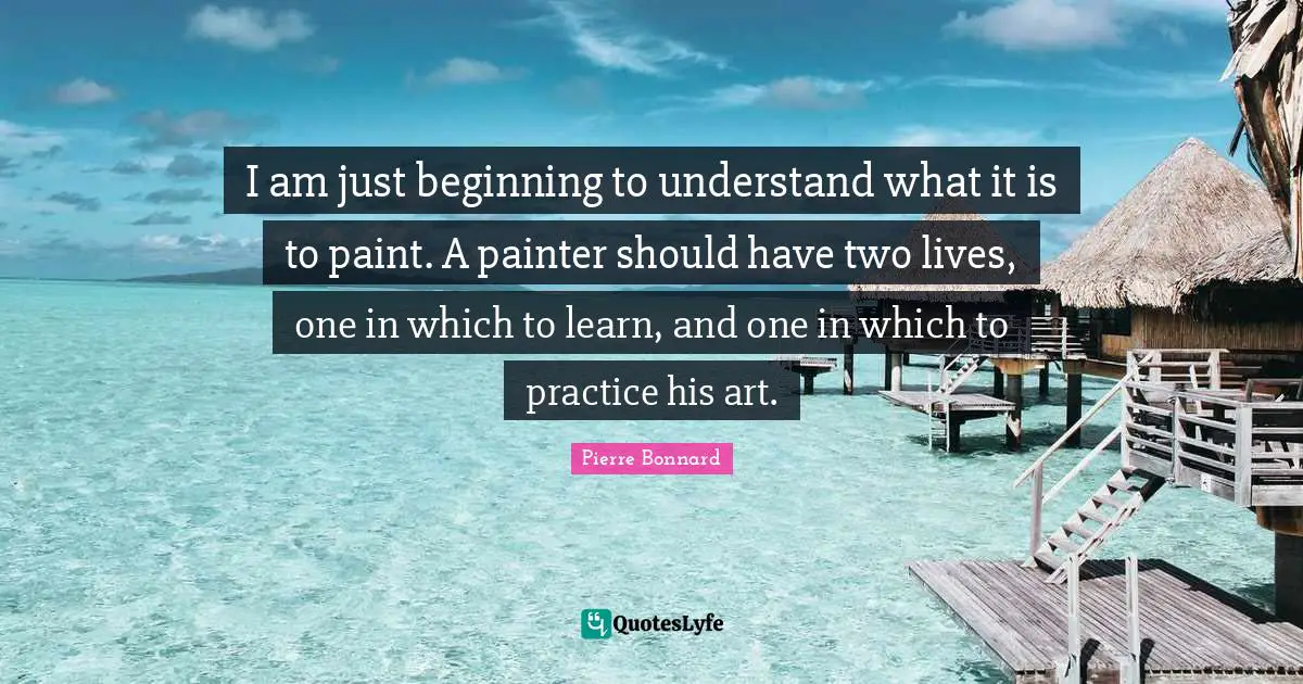 I am just beginning to understand what it is to paint. A painter should have two lives, one in which to learn, and one in which to practice his art.