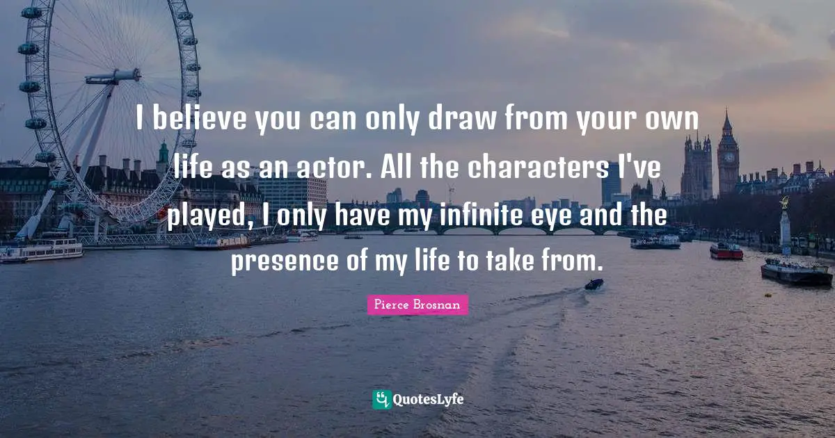 Pierce Brosnan Quotes: "I believe you can only draw from your own life as an actor. All the characters I've played, I only have my infinite eye and the presence of my life to take from."