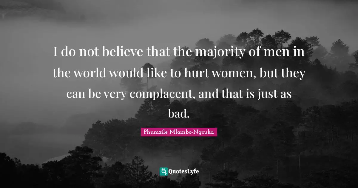 I do not believe that the majority of men in the world would like to hurt women, but they can be very complacent, and that is just as bad.