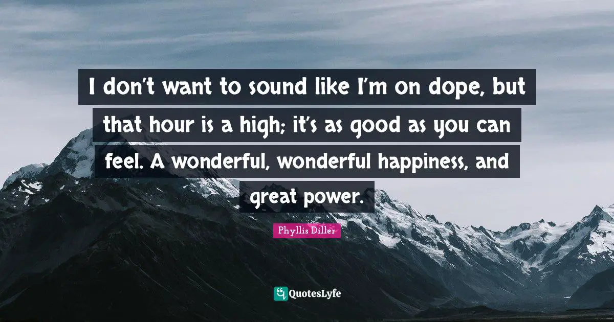 I don’t want to sound like I’m on dope, but that hour is a high; it’s as good as you can feel. A wonderful, wonderful happiness, and great power.