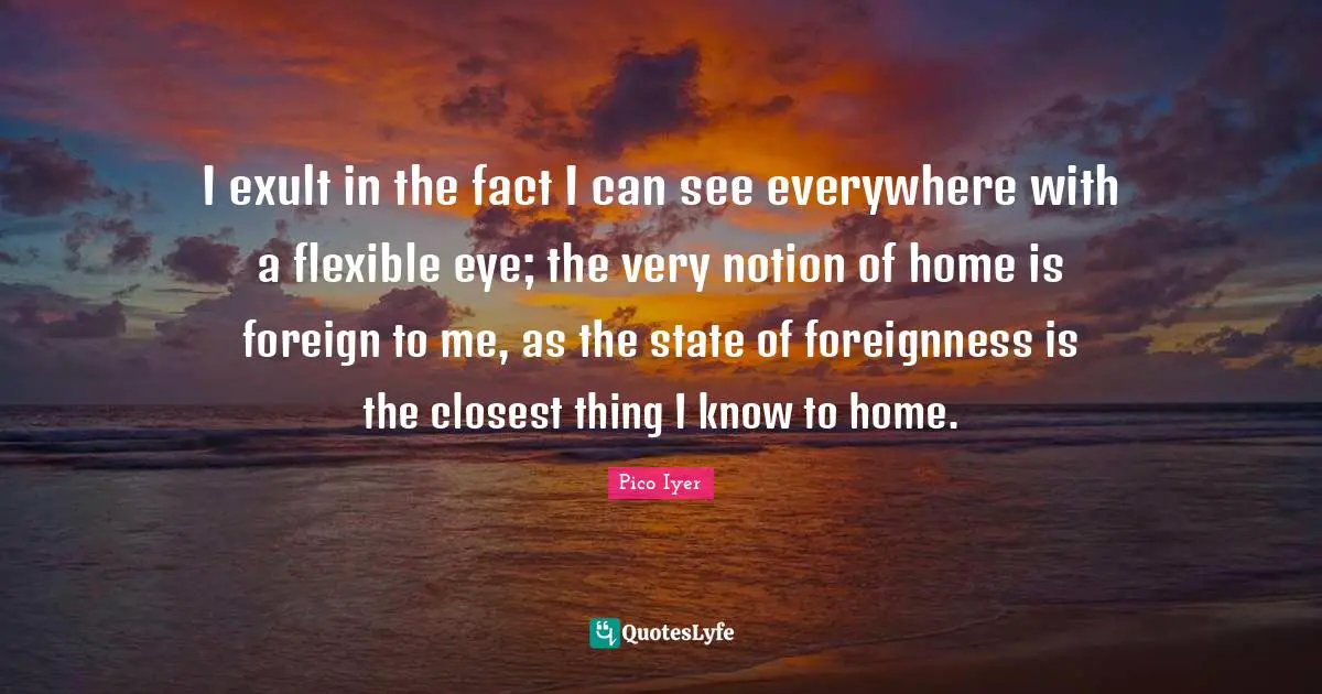 I exult in the fact I can see everywhere with a flexible eye; the very notion of home is foreign to me, as the state of foreignness is the closest thing I know to home.