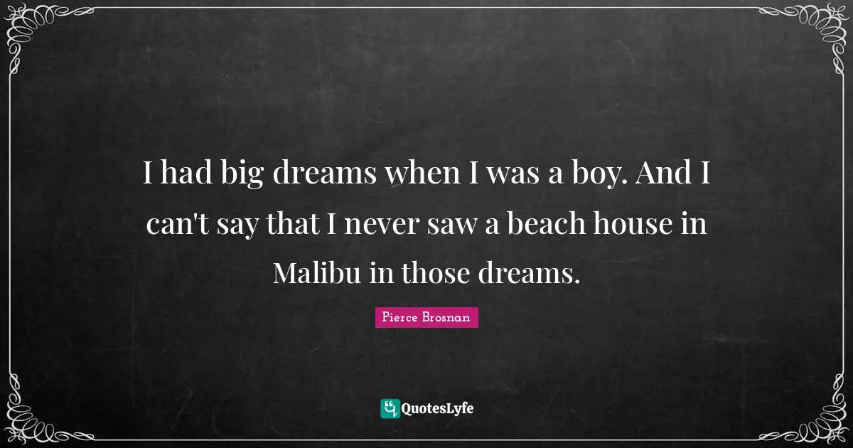 I had big dreams when I was a boy. And I can't say that I never saw a beach house in Malibu in those dreams.