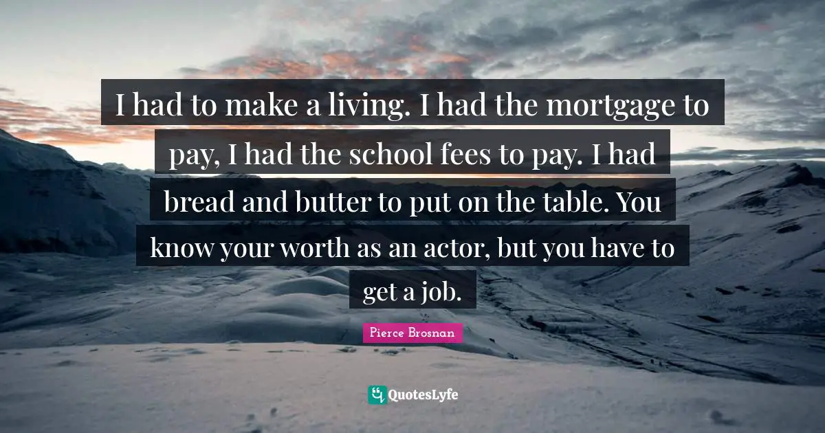 I had to make a living. I had the mortgage to pay, I had the school fees to pay. I had bread and butter to put on the table. You know your worth as an actor, but you have to get a job.