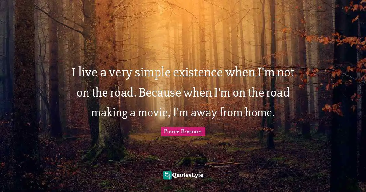 Pierce Brosnan Quotes: "I live a very simple existence when I'm not on the road. Because when I'm on the road making a movie, I'm away from home."