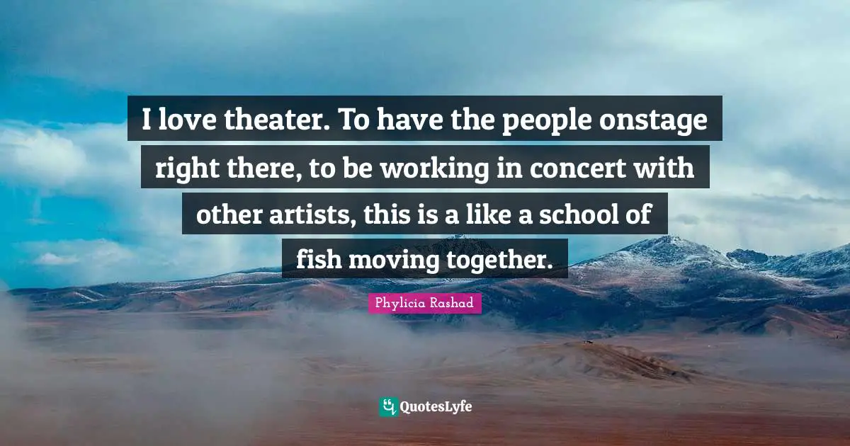 I love theater. To have the people onstage right there, to be working in concert with other artists, this is a like a school of fish moving together.