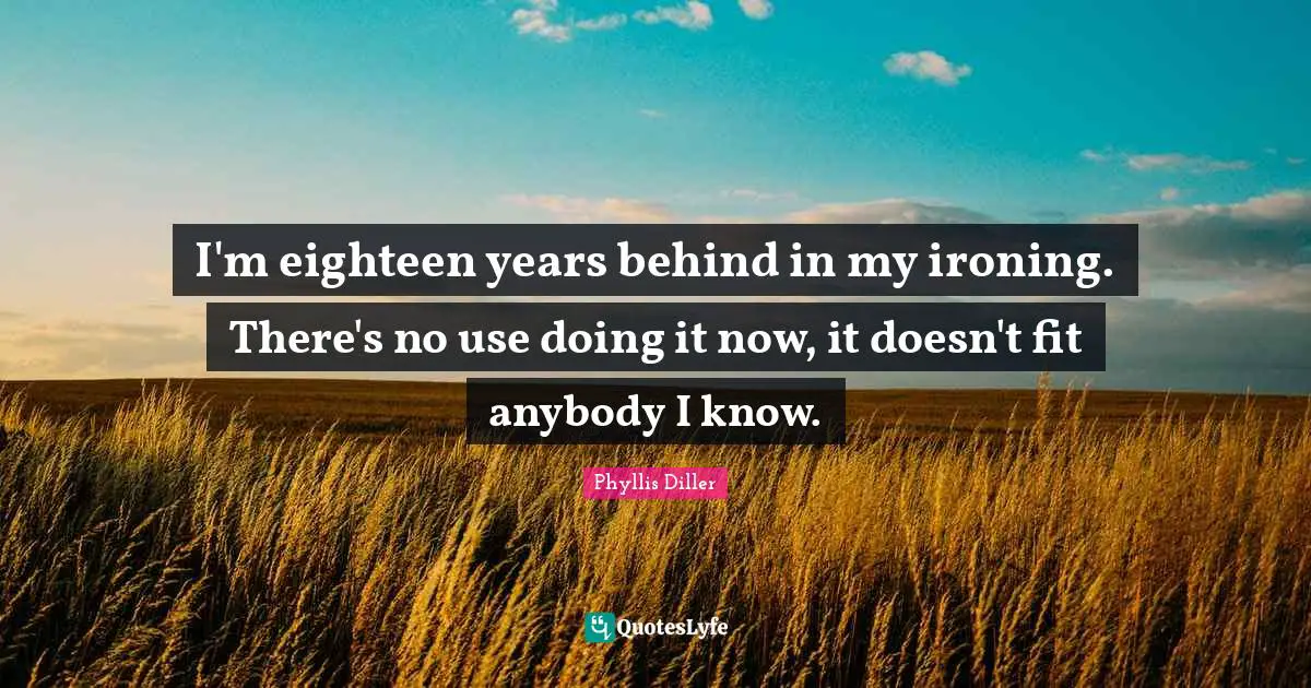 I'm eighteen years behind in my ironing. There's no use doing it now, it doesn't fit anybody I know.