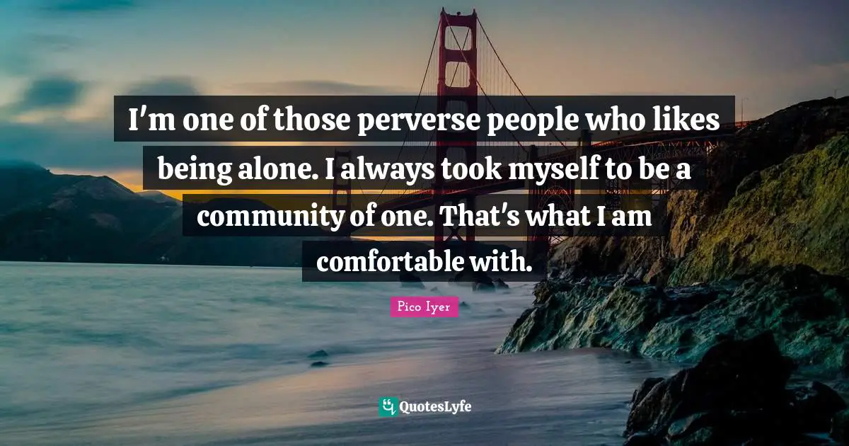 I'm one of those perverse people who likes being alone. I always took myself to be a community of one. That's what I am comfortable with.