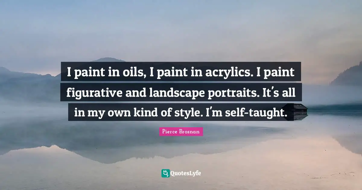 Pierce Brosnan Quotes: "I paint in oils, I paint in acrylics. I paint figurative and landscape portraits. It's all in my own kind of style. I'm self-taught."