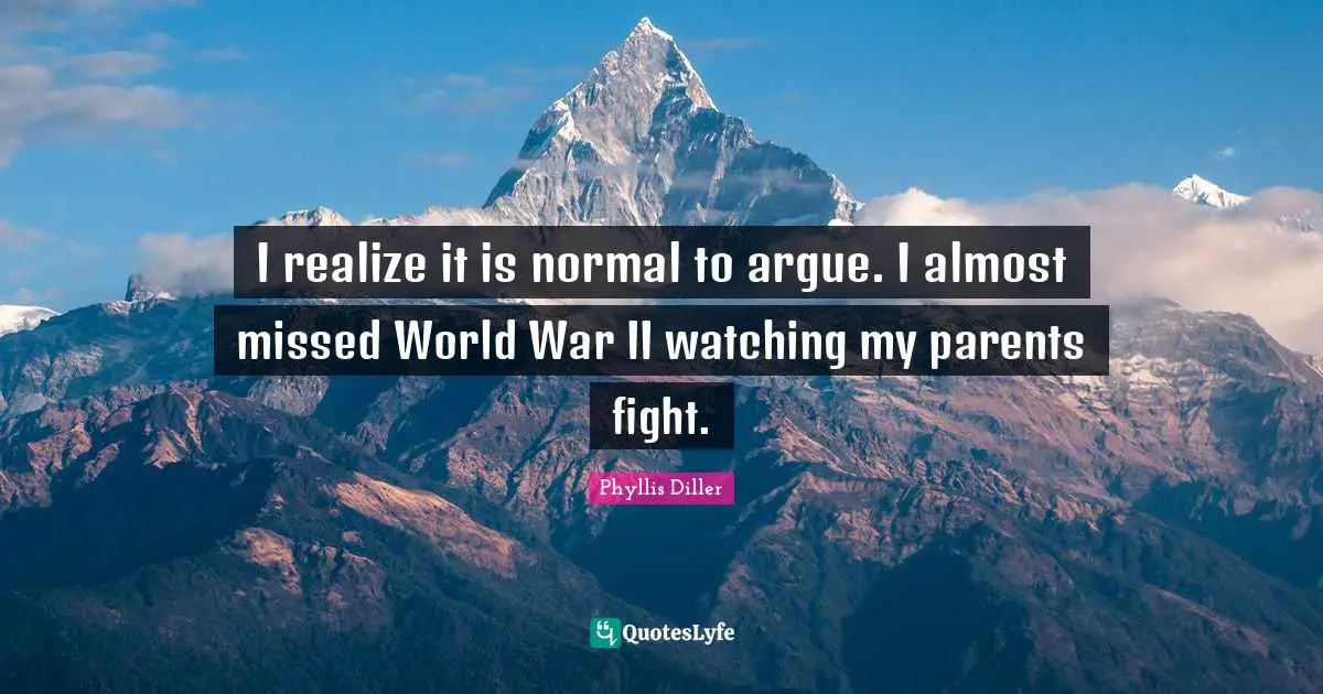 I realize it is normal to argue. I almost missed World War II watching my parents fight.
