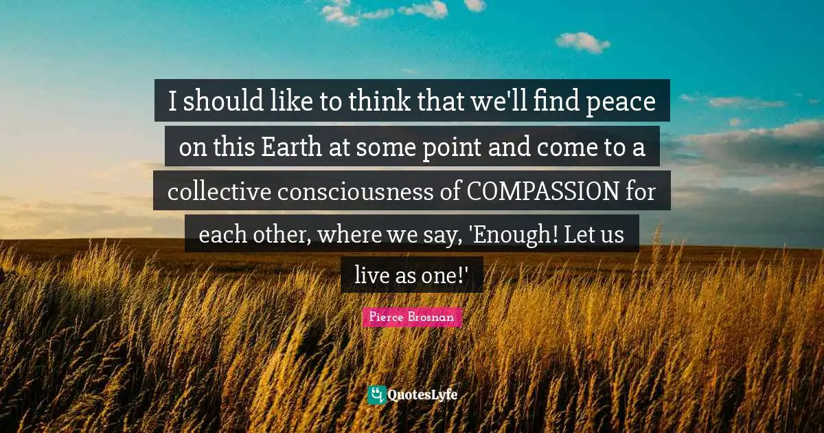 Pierce Brosnan Quotes: "I should like to think that we'll find peace on this Earth at some point and come to a collective consciousness of COMPASSION for each other, where we say, 'Enough! Let us live as one!'"