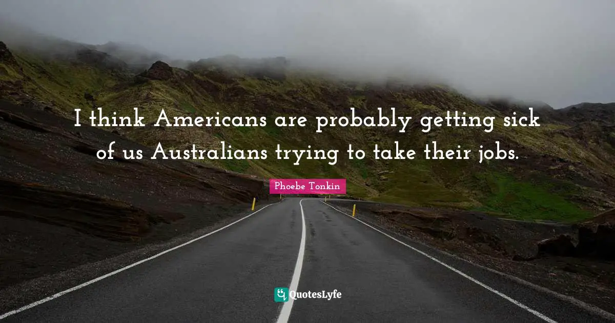 I think Americans are probably getting sick of us Australians trying to take their jobs.