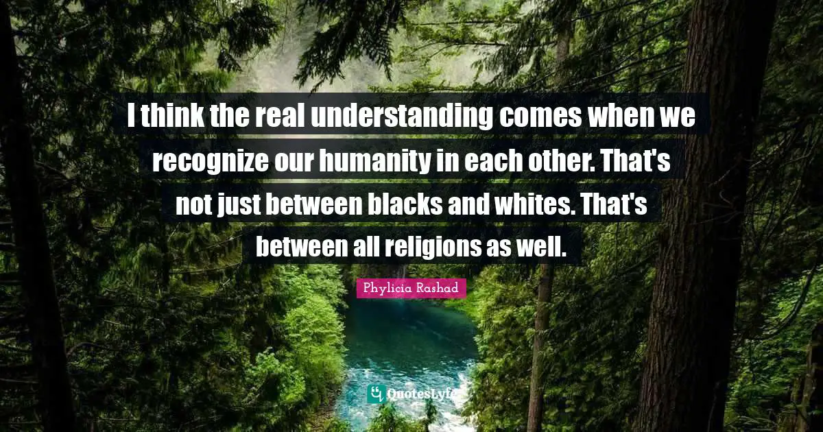 I think the real understanding comes when we recognize our humanity in each other. That's not just between blacks and whites. That's between all religions as well.