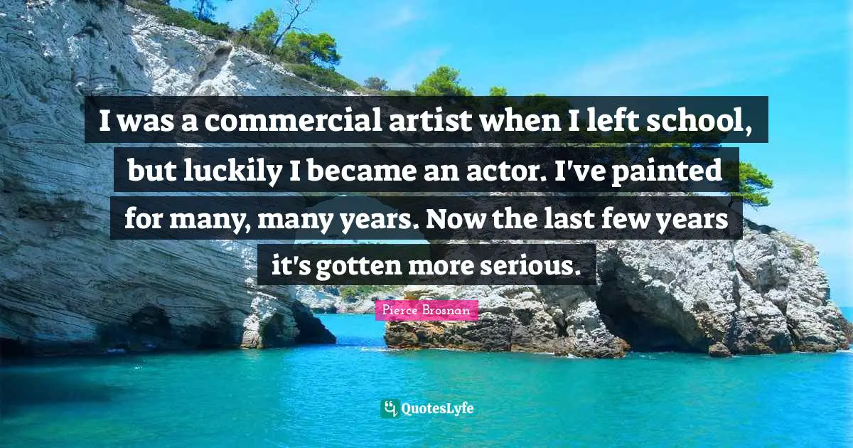 Pierce Brosnan Quotes: "I was a commercial artist when I left school, but luckily I became an actor. I've painted for many, many years. Now the last few years it's gotten more serious."