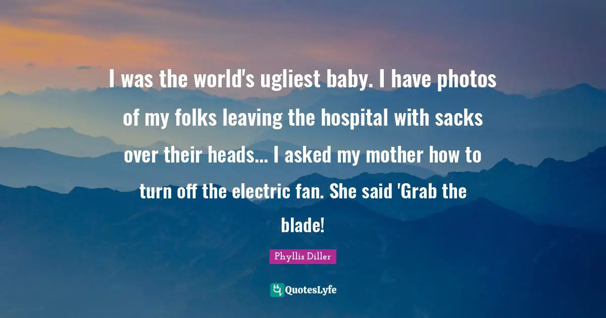 I was the world's ugliest baby. I have photos of my folks leaving the hospital with sacks over their heads... I asked my mother how to turn off the electric fan. She said 'Grab the blade!