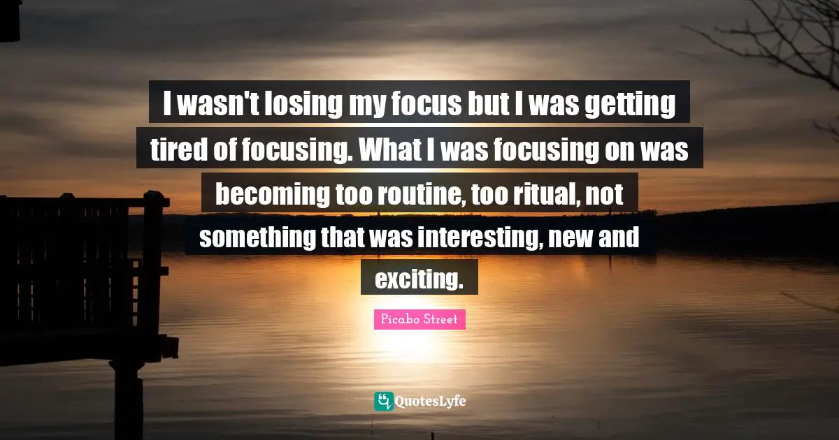 I wasn't losing my focus but I was getting tired of focusing. What I was focusing on was becoming too routine, too ritual, not something that was interesting, new and exciting.