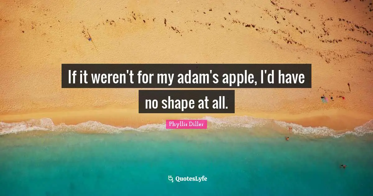 If it weren't for my adam's apple, I'd have no shape at all.