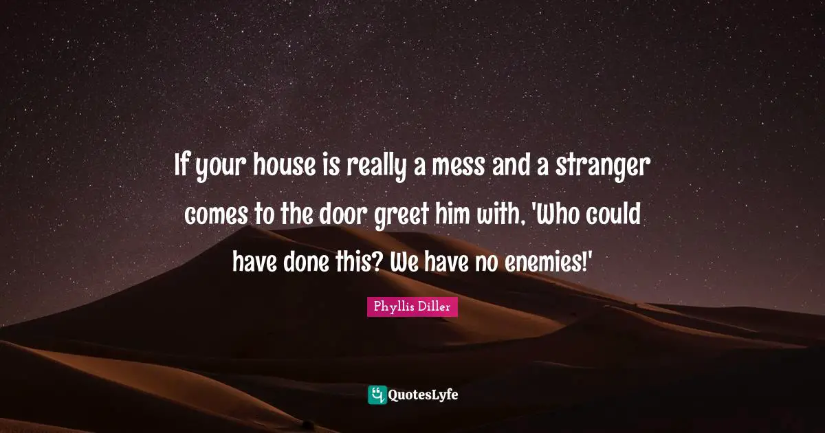 If your house is really a mess and a stranger comes to the door greet him with, 'Who could have done this? We have no enemies!'