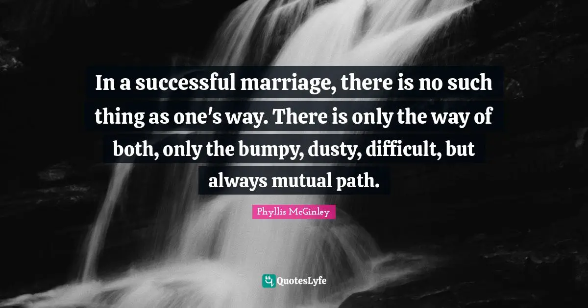 Phyllis McGinley Quotes: "In a successful marriage, there is no such thing as one's way. There is only the way of both, only the bumpy, dusty, difficult, but always mutual path."