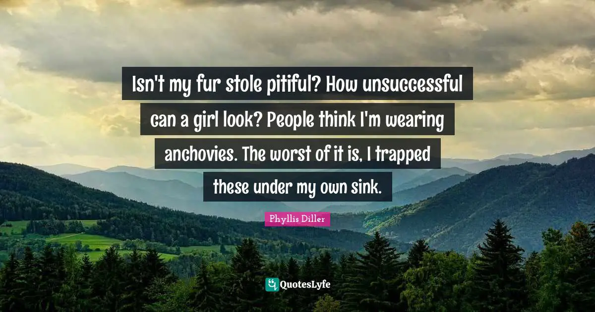 Isn't my fur stole pitiful? How unsuccessful can a girl look? People think I'm wearing anchovies. The worst of it is, I trapped these under my own sink.
