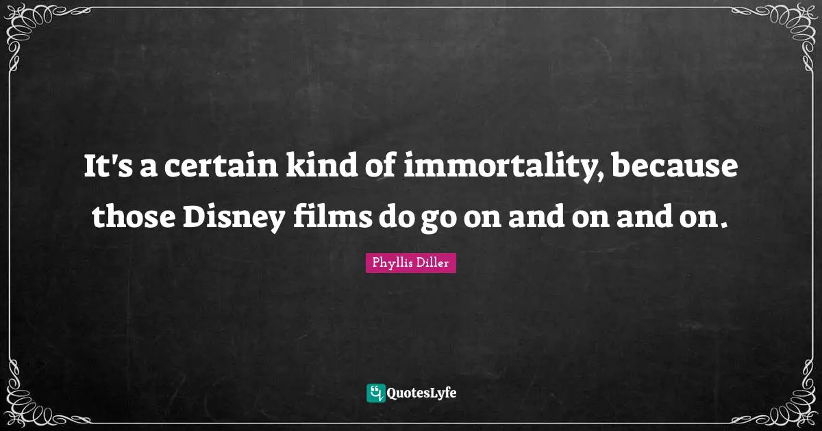 It's a certain kind of immortality, because those Disney films do go on and on and on.