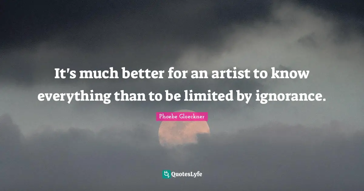 It's much better for an artist to know everything than to be limited by ignorance.