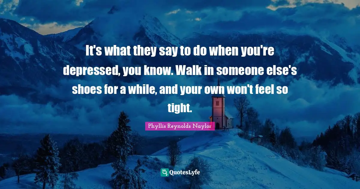 It's what they say to do when you're depressed, you know. Walk in someone else's shoes for a while, and your own won't feel so tight.