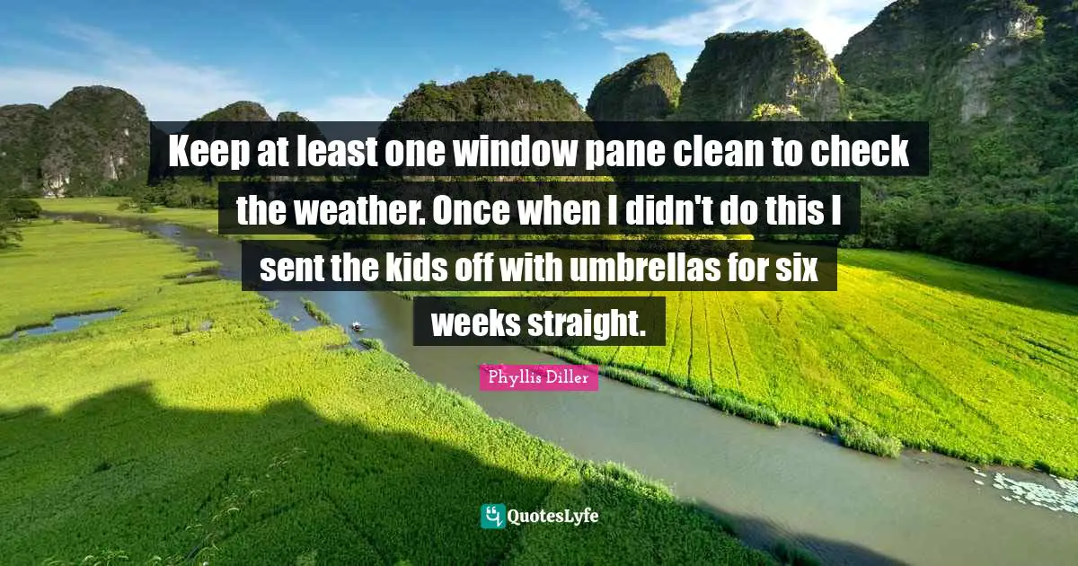 Keep at least one window pane clean to check the weather. Once when I didn't do this I sent the kids off with umbrellas for six weeks straight.