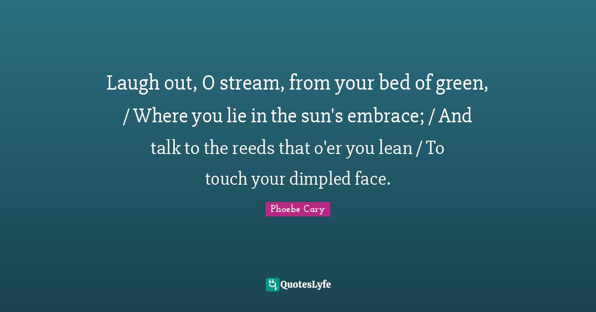 Laugh out, O stream, from your bed of green, / Where you lie in the sun's embrace; / And talk to the reeds that o'er you lean / To touch your dimpled face.