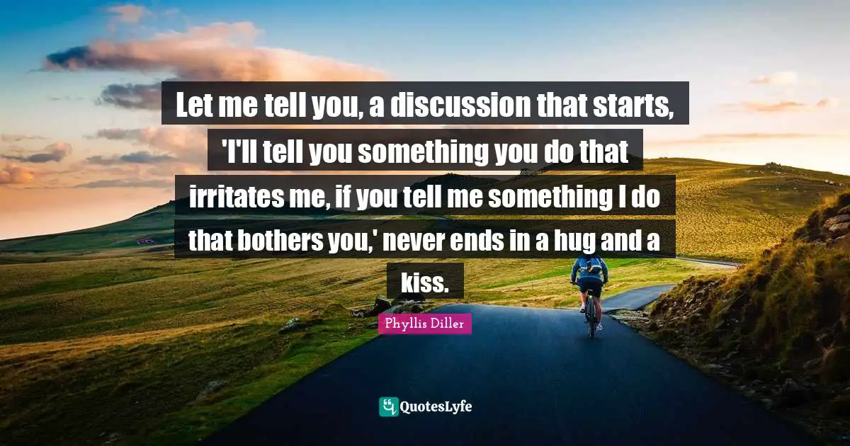 Let me tell you, a discussion that starts, 'I'll tell you something you do that irritates me, if you tell me something I do that bothers you,' never ends in a hug and a kiss.