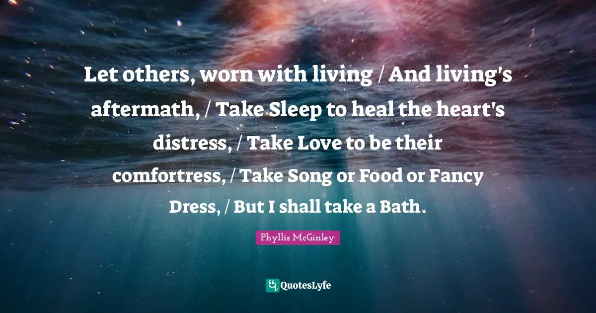 Let others, worn with living / And living's aftermath, / Take Sleep to heal the heart's distress, / Take Love to be their comfortress, / Take Song or Food or Fancy Dress, / But I shall take a Bath.